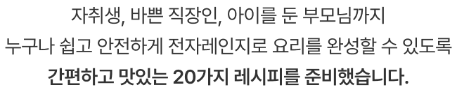 자취생, 바쁜 직장인, 아이를 둔 부모님까지 누구나 쉽고 안전하게 전자레인지로 요리를 완성할 수 있도록 간편하고 맛있는 20가지 레시피를 준비했습니다.