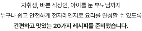 자취생, 바쁜 직장인, 아이를 둔 부모님까지 누구나 쉽고 안전하게 전자레인지로 요리를 완성할 수 있도록 간편하고 맛있는 20가지 레시피를 준비했습니다.
