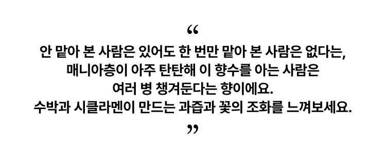 안 맡아 본 사람은 있어도 한 번만 맡아 본 사람은 없다는, 매니아층이 아주 탄탄해 이 향수를 아는 사람은 여러 병 챙겨둔다는 향이에요. 수박과 시클라멘이 만드는 과즙과 꽃의 조화를 느껴보세요.