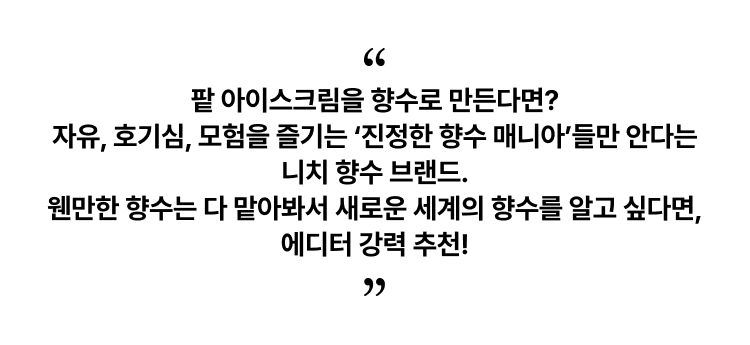 팥 아이스크림을 향수로 만든다면? 자유, 호기심, 모험을 즐기는 ‘진정한 향수 매니아’들만 안다는 니치 향수 브랜드. 웬만한 향수는 다 맡아봐서 새로운 세계의 향수를 알고 싶다면, 에디터 강력 추천!