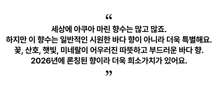 세상에 아쿠아 마린 향수는 많고 많죠. 하지만 이 향수는 일반적인 시원한 바다 향이 아니라 더욱 특별해요. 꽃, 산호, 햇빛, 미네랄이 어우러진 따뜻하고 부드러운 바다 향. 2026년에 론칭된 향이라 더욱 희소가치가 있어요.