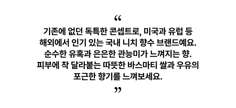 기존에 없던 독특한 콘셉트로, 미국과 유럽 등 해외에서 인기 있는 국내 니치 향수 브랜드예요. 순수한 유혹과 은은한 관능미가 느껴지는 향. 피부에 착 달라붙는 따뜻한 바스마티 쌀과 우유의 포근한 향기를 느껴보세요.