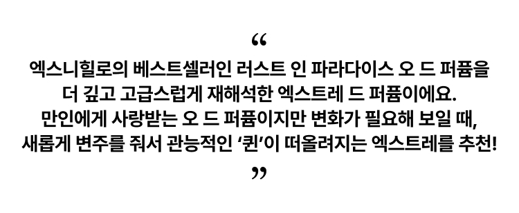 엑스니힐로의 베스트셀러인 러스트 인 파라다이스 오 드 퍼퓸을 더 깊고 고급스럽게 재해석한 엑스트레 드 퍼퓸이에요. 만인에게 사랑받는 오 드 퍼퓸이지만 변화가 필요해 보일 때, 새롭게 변주를 줘서 관능적인 ‘퀸’이 떠올려지는 엑스트레를 추천!