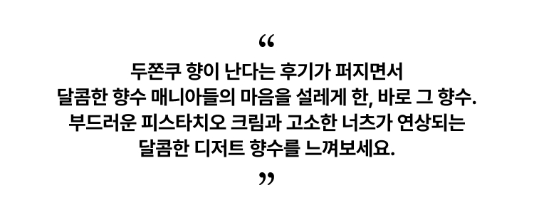두쫀쿠 향이 난다는 후기가 퍼지면서 달콤한 향수 매니아들의 마음을 설레게 한, 바로 그 향수. 부드러운 피스타치오 크림과 고소한 너츠가 연상되는 달콤한 디저트 향수를 느껴보세요.