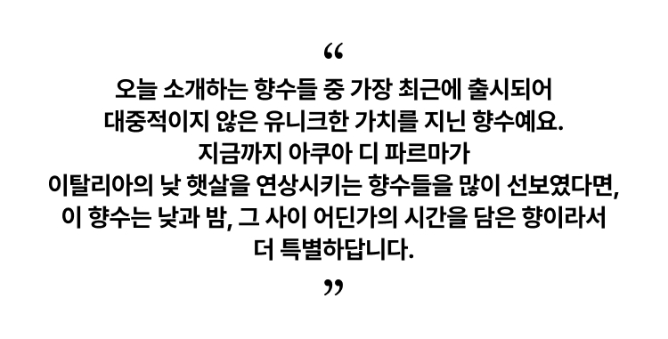 오늘 소개하는 향수들 중 가장 최근에 출시되어 대중적이지 않은 유니크한 가치를 지닌 향수예요. 지금까지 아쿠아 디 파르마가 이탈리아의 낮 햇살을 연상시키는 향수들을 많이 선보였다면, 이 향수는 낮과 밤, 그 사이 어딘가의 시간을 담은 향이라서 더 특별하답니다.