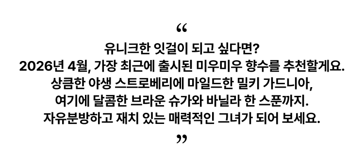 유니크한 잇걸이 되고 싶다면? 2026년 4월, 가장 최근에 출시된 미우미우 향수를 추천할게요. 상큼한 야생 스트로베리에 마일드한 밀키 가드니아, 여기에 달콤한 브라운 슈가와 바닐라 한 스푼까지. 자유분방하고 재치 있는 매력적인 그녀가 되어 보세요.