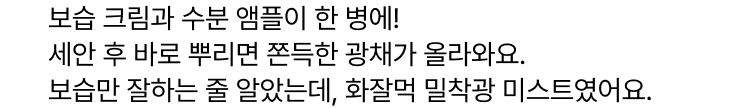 보습 크림과 수분 앰플이 한 병에! 세안 후 바로 뿌리면 쫀득한 광채가 올라와요. 보습만 잘하는 줄 알았는데, 화잘먹 밀착광 미스트였어요.