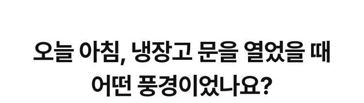 오늘 아침, 냉장고 문을 열었을 때 어떤 풍경이었나요?