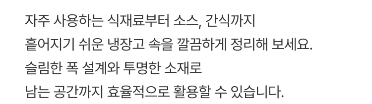 자주 사용하는 식재료부터 소스, 간식까지 흩어지기 쉬운 냉장고 속을 깔끔하게 정리해 보세요. 슬림한 폭 설계와 투명한 소잴 남는 공간까지 효율적으로 활용할 수 있습니다.