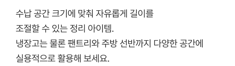 수납 공간 크기에 맞춰 자유롭게 길이를 조절할 수 있는 정리 아이템. 냉장고는 물론 팬트리와 주방 선반까지 다양한 공간에 실용적으로 활용해 보세요.