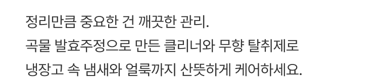 정리만큼 중요한 건 깨끗한 관리. 곡물 발효주정으로 만든 클리너와 무향 탈취제로 냉장고 속 냄새와 얼룩까지 산뜻하게 케어하세요.
