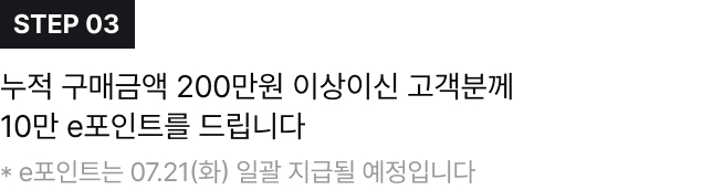 STEP 03,누적 구매금액 200만원 이상이신 고객분께 10만 e포인트를 드립니다 * e포인트는 07.21(화) 일괄 지급될 예정입니다