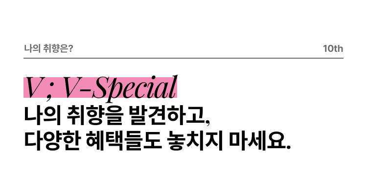 나의 취향은? 10th V ; V-Special 나의 취향을 발견하고, 다양한 혜택들도 놓치지 마세요.